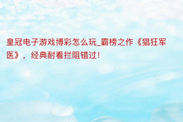 皇冠电子游戏博彩怎么玩_霸榜之作《猖狂军医》，经典耐看拦阻错过！