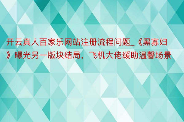 开云真人百家乐网站注册流程问题_《黑寡妇》曝光另一版块结局，