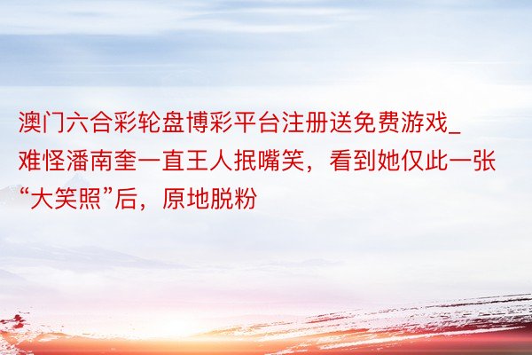 澳门六合彩轮盘博彩平台注册送免费游戏_难怪潘南奎一直王人抿嘴