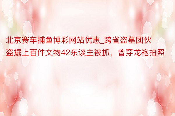 北京赛车捕鱼博彩网站优惠_跨省盗墓团伙盗掘上百件文物42东谈