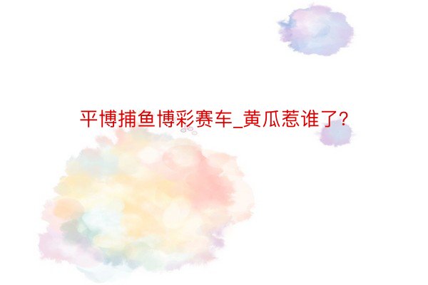 平博捕鱼博彩赛车_黄瓜惹谁了？