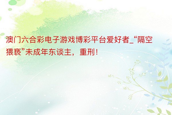 澳门六合彩电子游戏博彩平台爱好者_“隔空猥亵”未成年东谈主，