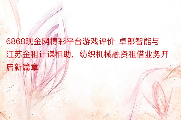 6868现金网博彩平台游戏评价_卓郎智能与江苏金租计谋相助，