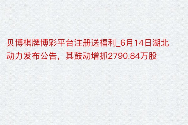贝博棋牌博彩平台注册送福利_6月14日湖北动力发布公告，其鼓